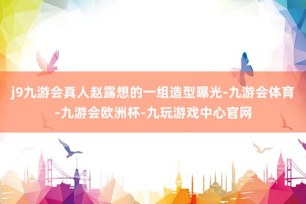 j9九游会真人赵露想的一组造型曝光-九游会体育-九游会欧洲杯-九玩游戏中心官网