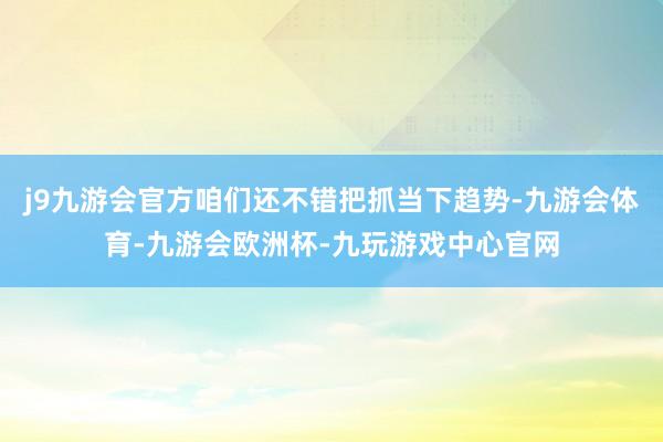 j9九游会官方咱们还不错把抓当下趋势-九游会体育-九游会欧洲杯-九玩游戏中心官网