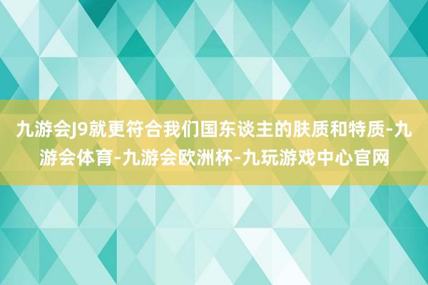 九游会J9就更符合我们国东谈主的肤质和特质-九游会体育-九游会欧洲杯-九玩游戏中心官网