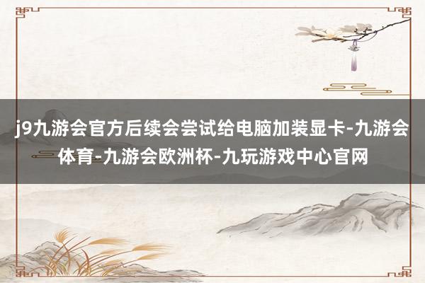 j9九游会官方后续会尝试给电脑加装显卡-九游会体育-九游会欧洲杯-九玩游戏中心官网