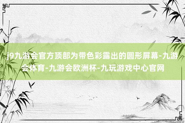 j9九游会官方顶部为带色彩露出的圆形屏幕-九游会体育-九游会欧洲杯-九玩游戏中心官网