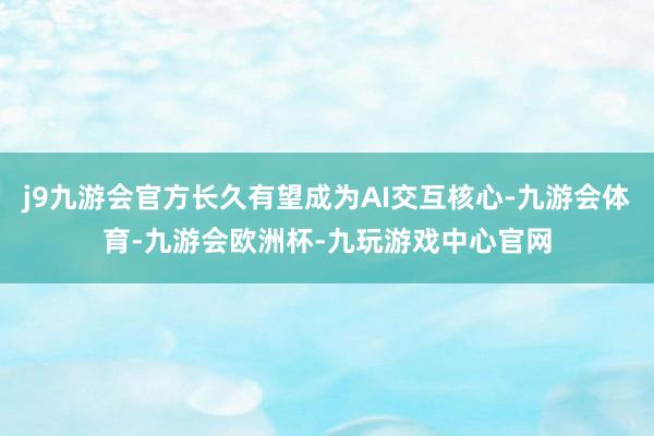 j9九游会官方长久有望成为AI交互核心-九游会体育-九游会欧洲杯-九玩游戏中心官网