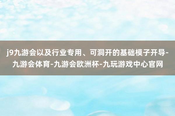 j9九游会以及行业专用、可洞开的基础模子开导-九游会体育-九游会欧洲杯-九玩游戏中心官网